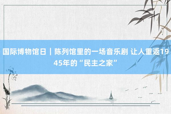 国际博物馆日｜陈列馆里的一场音乐剧 让人重返1945年的“民主之家”