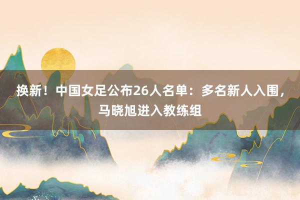 换新！中国女足公布26人名单：多名新人入围，马晓旭进入教练组