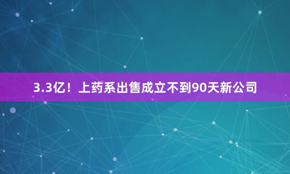 3.3亿！上药系出售成立不到90天新公司