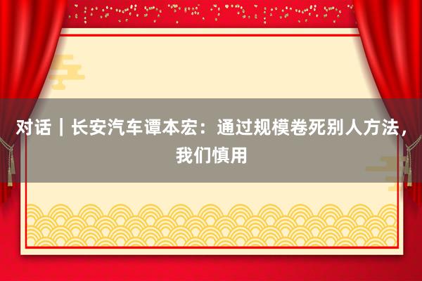 对话｜长安汽车谭本宏：通过规模卷死别人方法，我们慎用