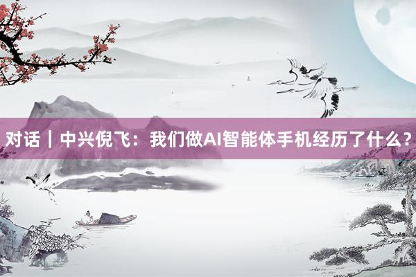 对话｜中兴倪飞：我们做AI智能体手机经历了什么？