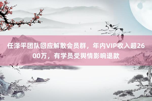 任泽平团队回应解散会员群，年内VIP收入超2600万，有学员受舆情影响退款