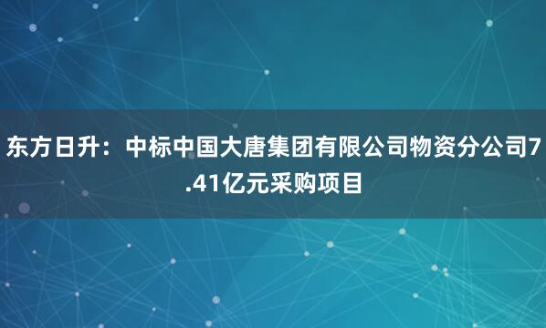 东方日升：中标中国大唐集团有限公司物资分公司7.41亿元采购项目